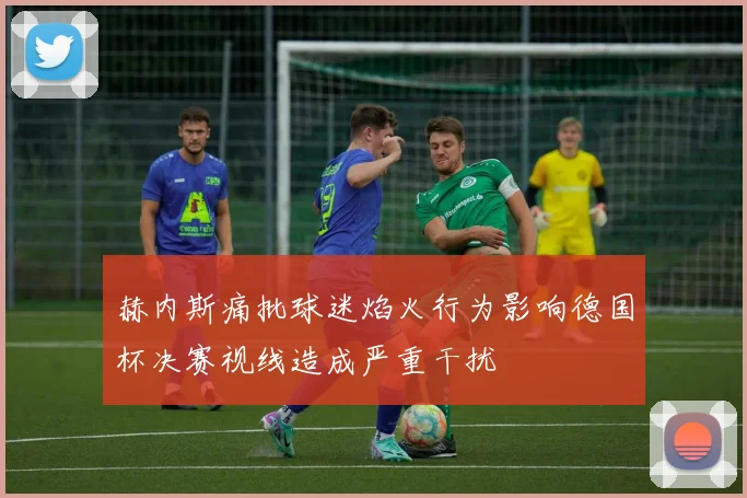 赫内斯痛批球迷焰火行为影响德国杯决赛视线造成严重干扰