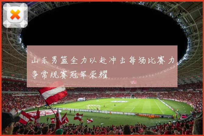 山东男篮全力以赴冲击每场比赛力争常规赛冠军荣耀
