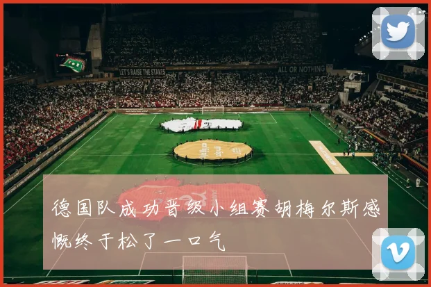 德国队成功晋级小组赛胡梅尔斯感慨终于松了一口气