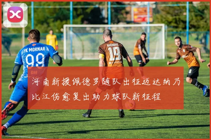 河南新援佩德罗随队出征迈达纳乃比江伤愈复出助力球队新征程