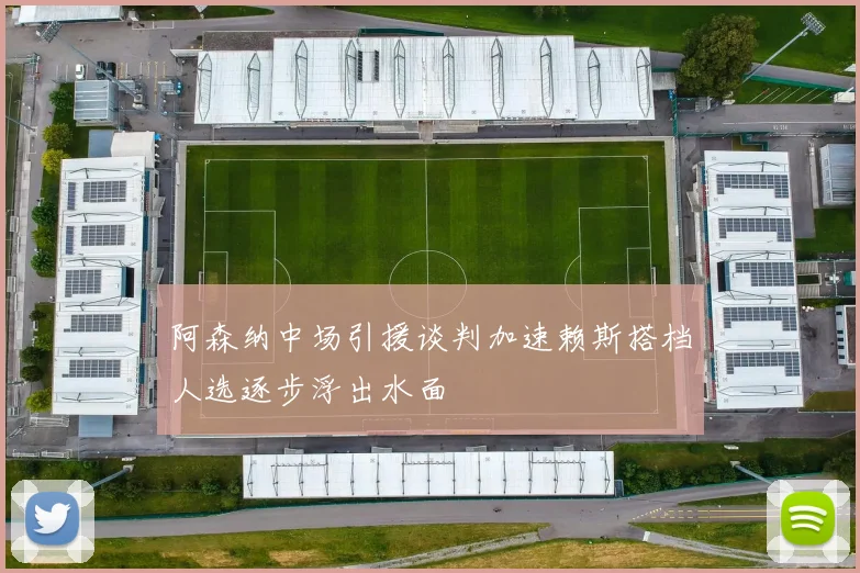 阿森纳中场引援谈判加速赖斯搭档人选逐步浮出水面