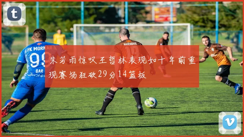 朱芳雨惊叹王哲林表现如十年前重现赛场狂砍29分14篮板