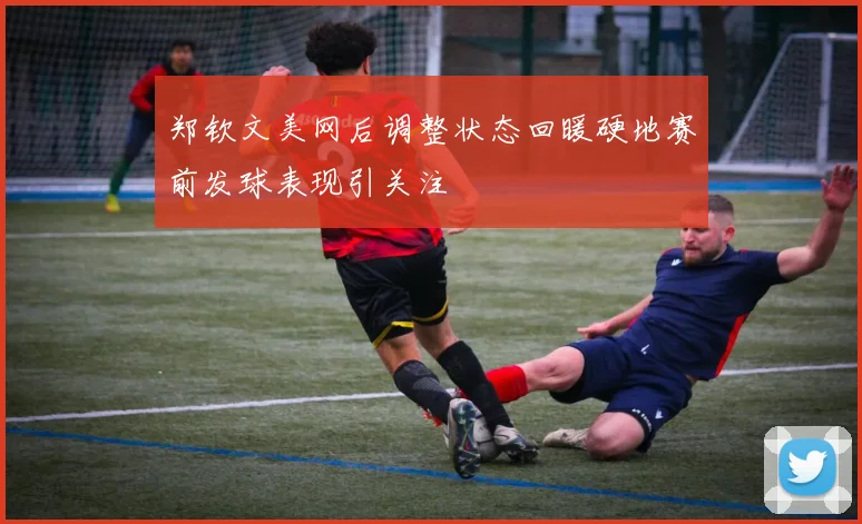 郑钦文美网后调整状态回暖硬地赛前发球表现引关注