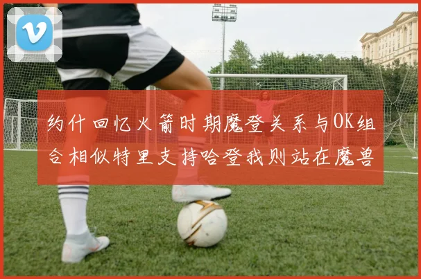 约什回忆火箭时期魔登关系与OK组合相似特里支持哈登我则站在魔兽一边