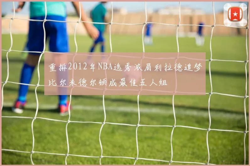 重排2012年NBA选秀浓眉利拉德追梦比尔米德尔顿成最佳五人组
