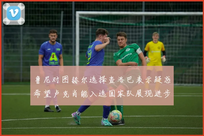 鲁尼对图赫尔选择查洛巴表示疑惑希望卢克肖能入选国家队展现进步