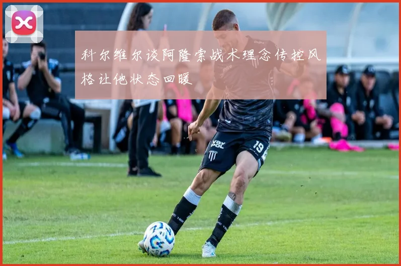 科尔维尔谈阿隆索战术理念传控风格让他状态回暖