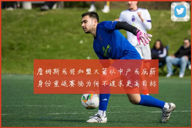 詹姆斯或将加盟火箭以中产或底薪身份重返赛场为何不追求更高目标