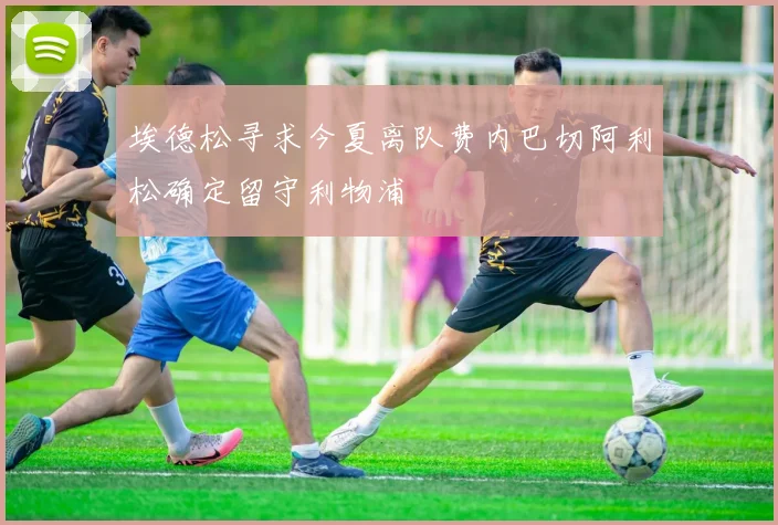 埃德松寻求今夏离队费内巴切阿利松确定留守利物浦
