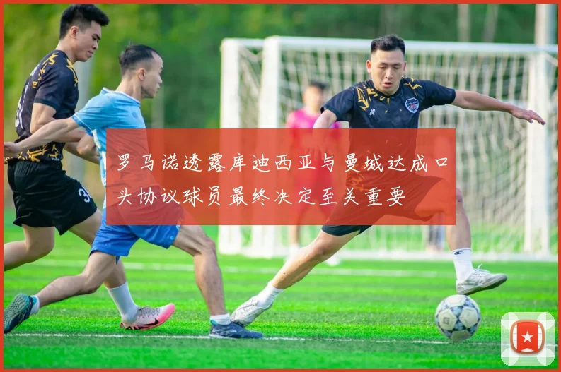 罗马诺透露库迪西亚与曼城达成口头协议球员最终决定至关重要
