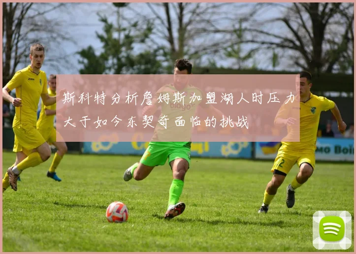 斯科特分析詹姆斯加盟湖人时压力大于如今东契奇面临的挑战
