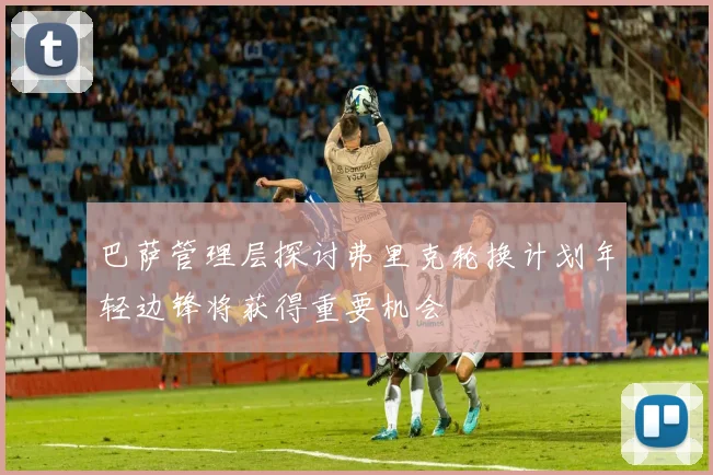 巴萨管理层探讨弗里克轮换计划年轻边锋将获得重要机会