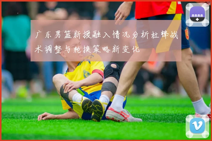 广东男篮新援融入情况分析杜锋战术调整与轮换策略新变化
