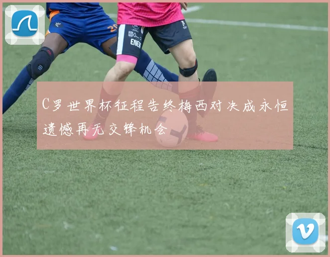 C罗世界杯征程告终梅西对决成永恒遗憾再无交锋机会