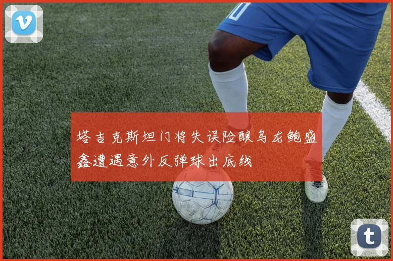 塔吉克斯坦门将失误险酿乌龙鲍盛鑫遭遇意外反弹球出底线