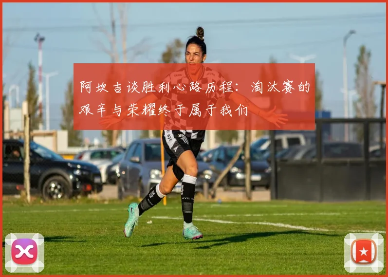 阿坎吉谈胜利心路历程：淘汰赛的艰辛与荣耀终于属于我们