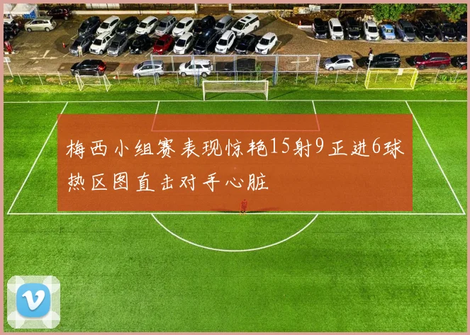 梅西小组赛表现惊艳15射9正进6球热区图直击对手心脏