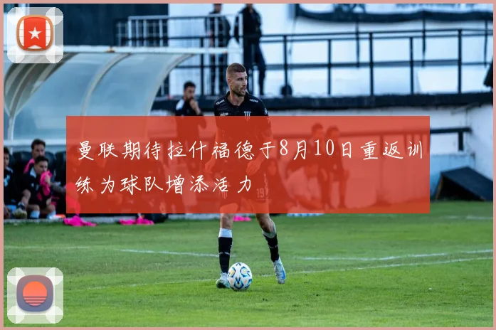 曼联期待拉什福德于8月10日重返训练为球队增添活力