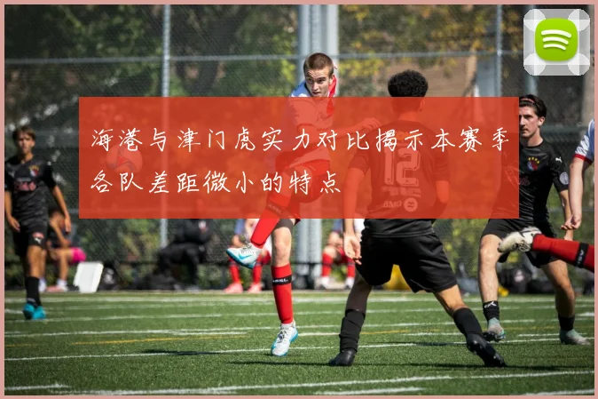 海港与津门虎实力对比揭示本赛季各队差距微小的特点
