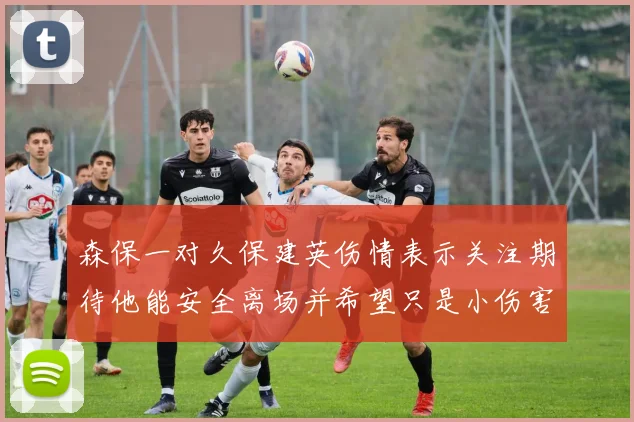 森保一对久保建英伤情表示关注期待他能安全离场并希望只是小伤害