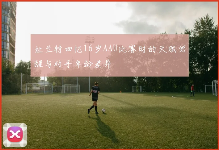 杜兰特回忆16岁AAU比赛时的天赋觉醒与对手年龄差异
