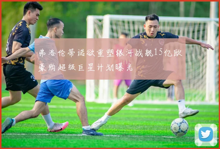 弗洛伦蒂诺欲重塑银河战舰15亿欧豪购超级巨星计划曝光