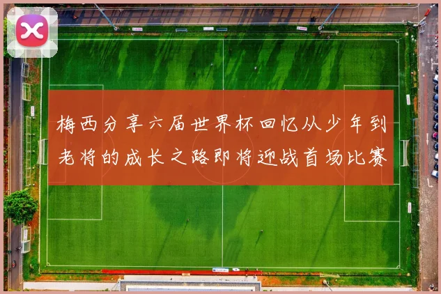 梅西分享六届世界杯回忆从少年到老将的成长之路即将迎战首场比赛
