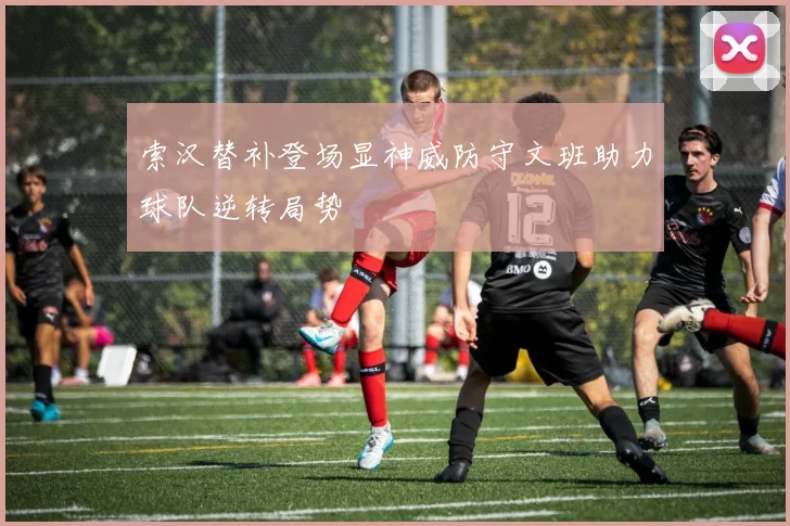 索汉替补登场显神威防守文班助力球队逆转局势