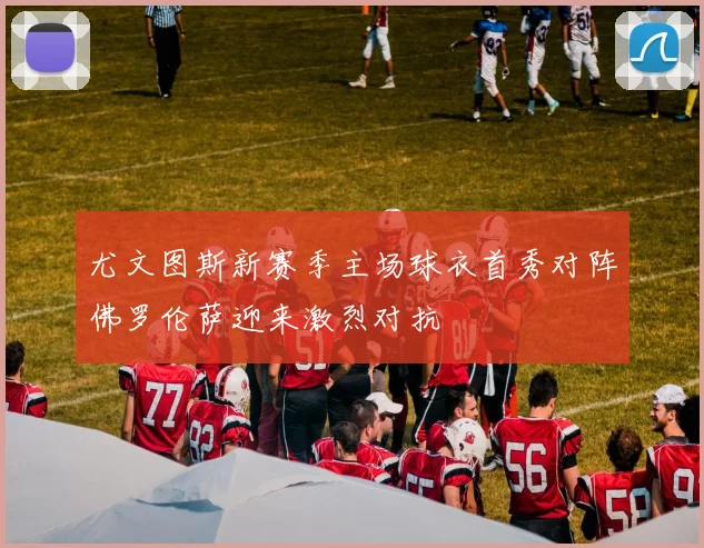 尤文图斯新赛季主场球衣首秀对阵佛罗伦萨迎来激烈对抗