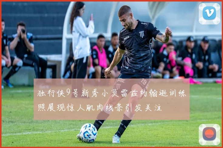 独行侠9号新秀小莫雷兹约翰逊训练照展现惊人肌肉线条引发关注